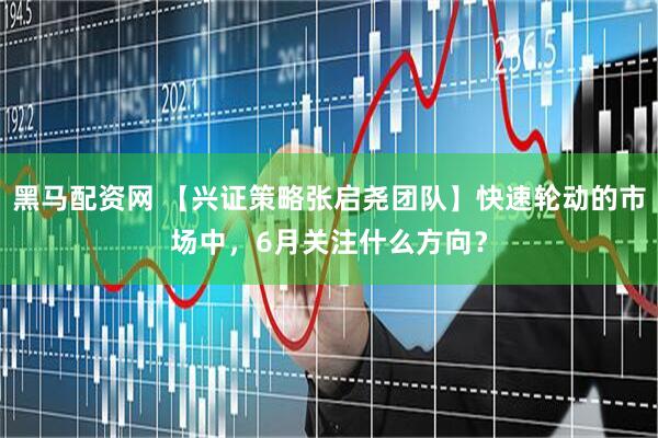 黑马配资网 【兴证策略张启尧团队】快速轮动的市场中，6月关注什么方向？