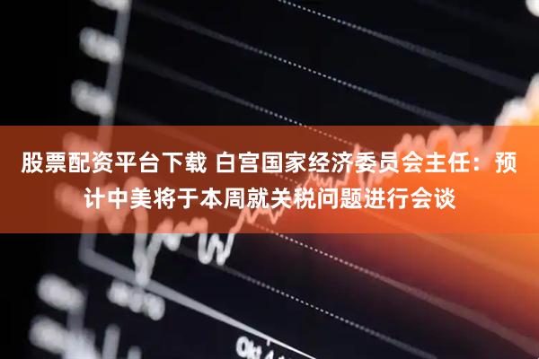 股票配资平台下载 白宫国家经济委员会主任：预计中美将于本周就关税问题进行会谈