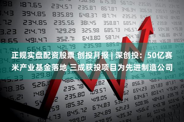 正规实盘配资股票 创投月报 | 深创投：50亿赛米产业基金落地 三成获投项目为先进制造公司