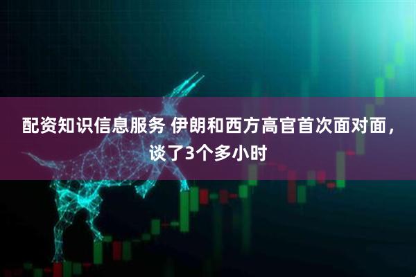 配资知识信息服务 伊朗和西方高官首次面对面，谈了3个多小时