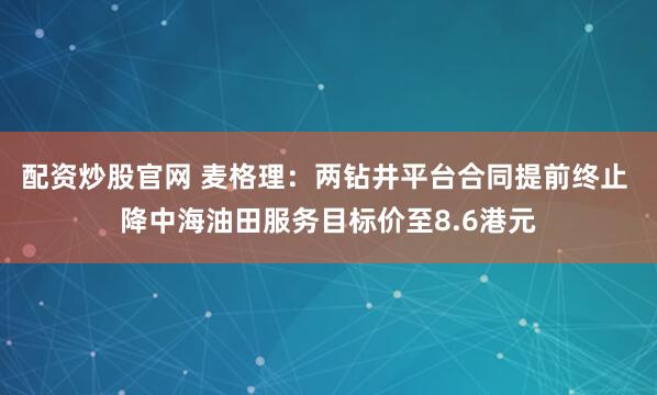 配资炒股官网 麦格理：两钻井平台合同提前终止 降中海油田服务目标价至8.6港元