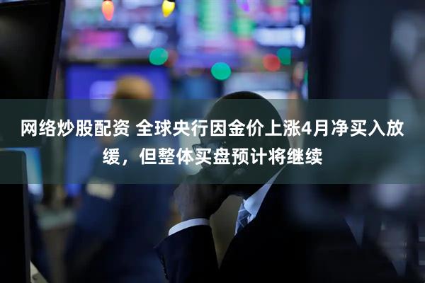 网络炒股配资 全球央行因金价上涨4月净买入放缓，但整体买盘预计将继续