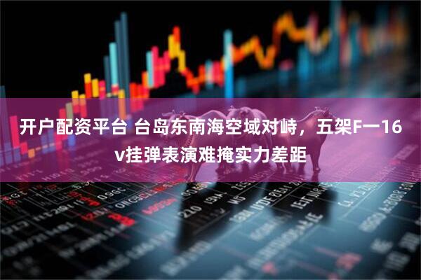 开户配资平台 台岛东南海空域对峙，五架F一16v挂弹表演难掩实力差距