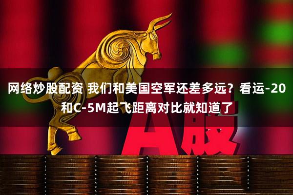 网络炒股配资 我们和美国空军还差多远？看运-20和C-5M起飞距离对比就知道了