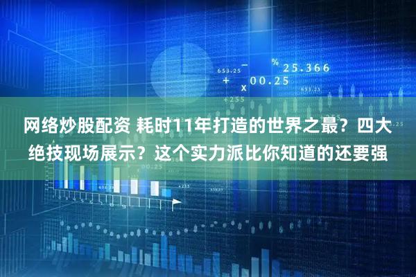 网络炒股配资 耗时11年打造的世界之最？四大绝技现场展示？这个实力派比你知道的还要强