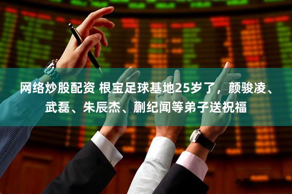 网络炒股配资 根宝足球基地25岁了，颜骏凌、武磊、朱辰杰、蒯纪闻等弟子送祝福