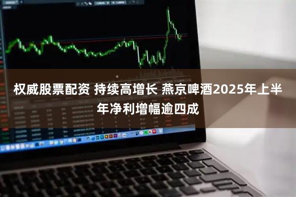 权威股票配资 持续高增长 燕京啤酒2025年上半年净利增幅逾四成