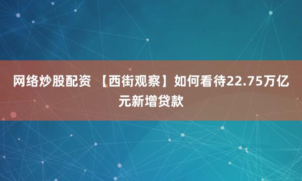 网络炒股配资 【西街观察】如何看待22.75万亿元新增贷款