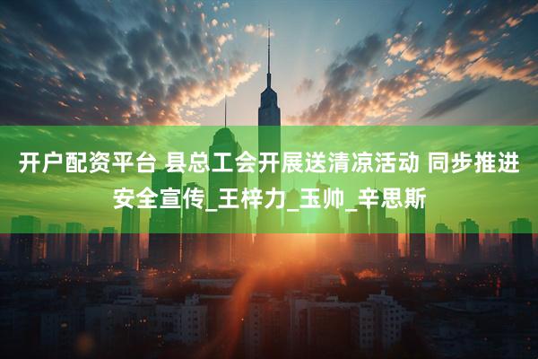 开户配资平台 县总工会开展送清凉活动 同步推进安全宣传_王梓力_玉帅_辛思斯