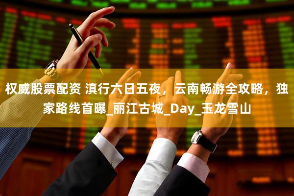 权威股票配资 滇行六日五夜，云南畅游全攻略，独家路线首曝_丽江古城_Day_玉龙雪山
