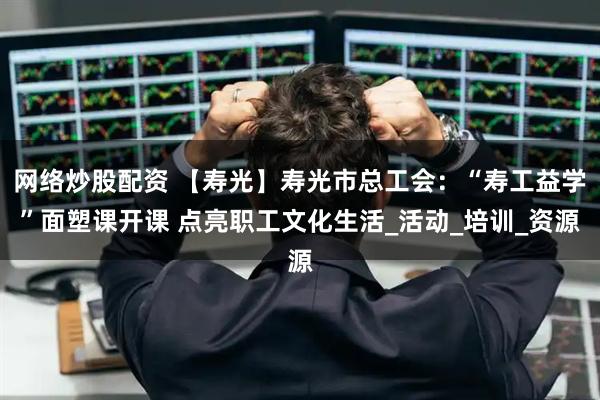 网络炒股配资 【寿光】寿光市总工会：“寿工益学”面塑课开课 点亮职工文化生活_活动_培训_资源