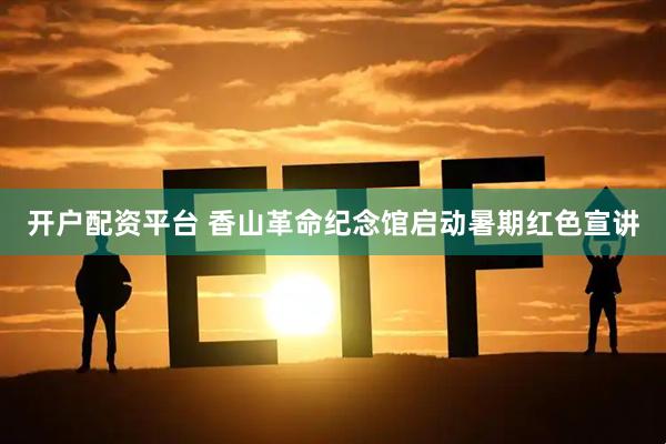 开户配资平台 香山革命纪念馆启动暑期红色宣讲