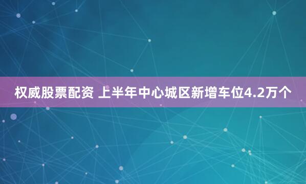 权威股票配资 上半年中心城区新增车位4.2万个