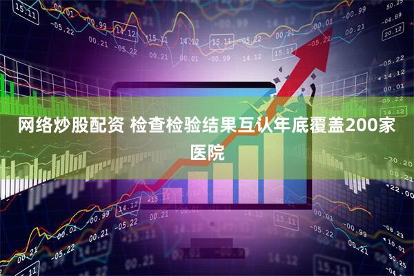 网络炒股配资 检查检验结果互认年底覆盖200家医院