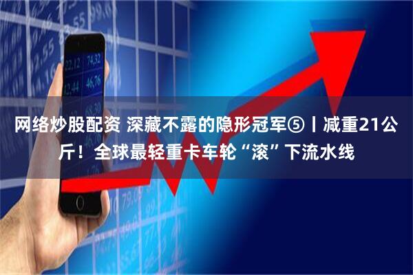 网络炒股配资 深藏不露的隐形冠军⑤丨减重21公斤！全球最轻重卡车轮“滚”下流水线