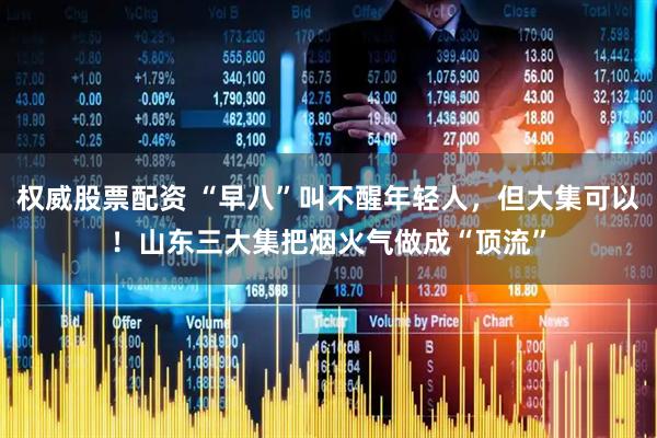 权威股票配资 “早八”叫不醒年轻人，但大集可以！山东三大集把烟火气做成“顶流”