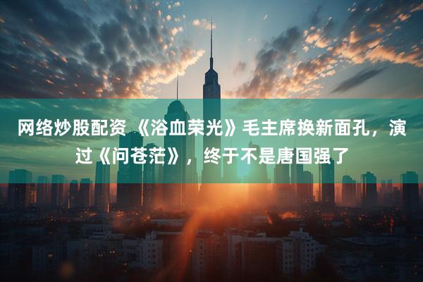 网络炒股配资 《浴血荣光》毛主席换新面孔，演过《问苍茫》，终于不是唐国强了