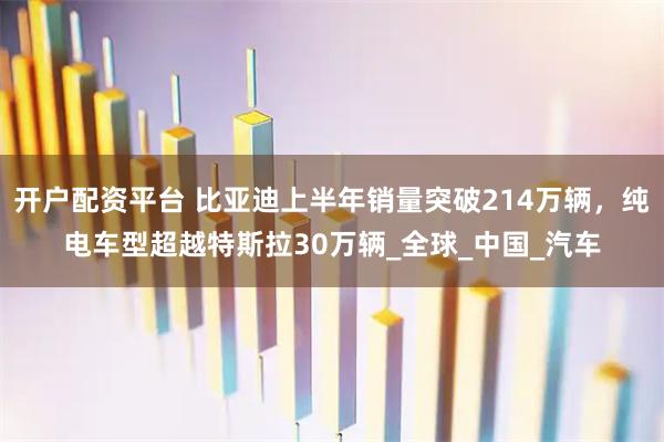 开户配资平台 比亚迪上半年销量突破214万辆，纯电车型超越特斯拉30万辆_全球_中国_汽车