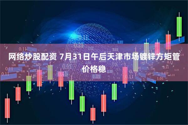 网络炒股配资 7月31日午后天津市场镀锌方矩管价格稳