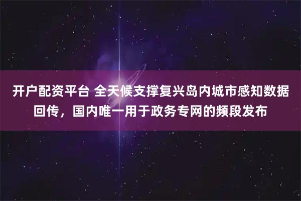 开户配资平台 全天候支撑复兴岛内城市感知数据回传，国内唯一用于政务专网的频段发布
