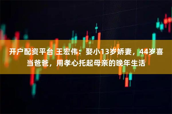 开户配资平台 王宏伟：娶小13岁娇妻，44岁喜当爸爸，用孝心托起母亲的晚年生活
