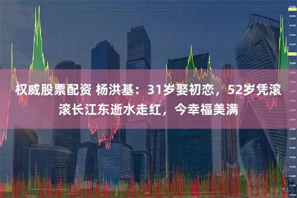 权威股票配资 杨洪基：31岁娶初恋，52岁凭滚滚长江东逝水走红，今幸福美满