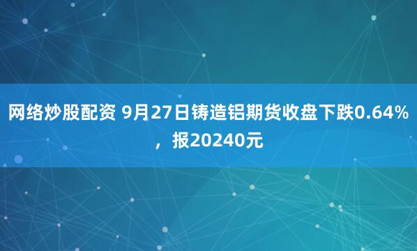 网络炒股配资 9月27日铸造铝期货收盘下跌0.64%，报20240元