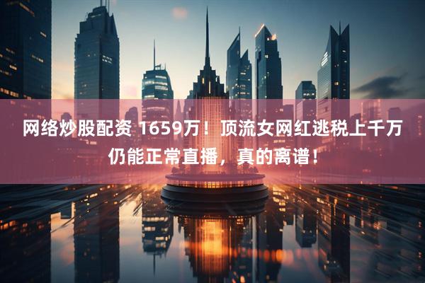 网络炒股配资 1659万!顶流女网红逃税上千万仍能正常直播,真的离谱!