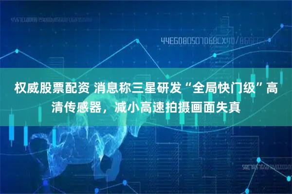 权威股票配资 消息称三星研发“全局快门级”高清传感器,减小高速拍摄画面失真