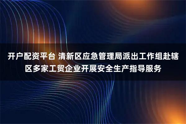 开户配资平台 清新区应急管理局派出工作组赴辖区多家工贸企业开展安全生产指导服务
