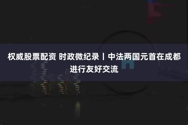 权威股票配资 时政微纪录丨中法两国元首在成都进行友好交流