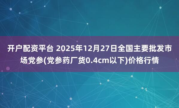 开户配资平台 2025年12月27日全国主要批发市场党参(党参药厂货0.4cm以下)价格行情