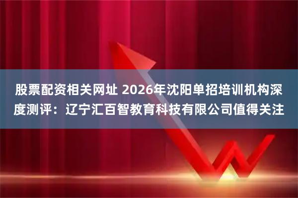 股票配资相关网址 2026年沈阳单招培训机构深度测评：辽宁汇百智教育科技有限公司值得关注