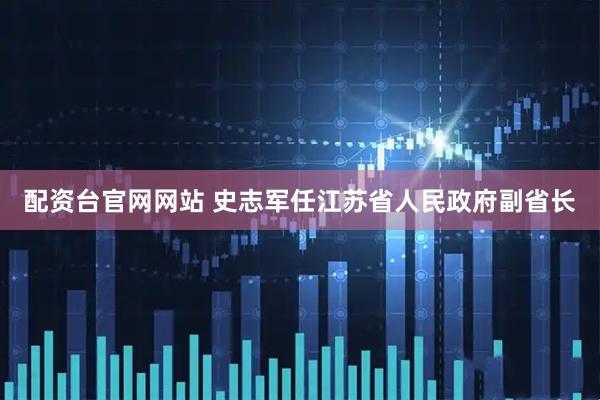 配资台官网网站 史志军任江苏省人民政府副省长
