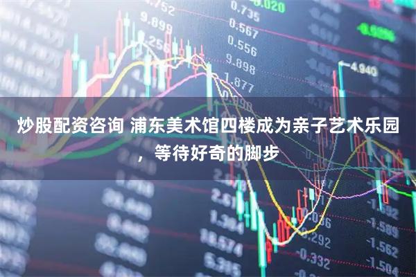 炒股配资咨询 浦东美术馆四楼成为亲子艺术乐园，等待好奇的脚步