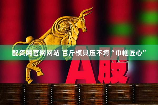 配资网官网网站 百斤模具压不垮“巾帼匠心”