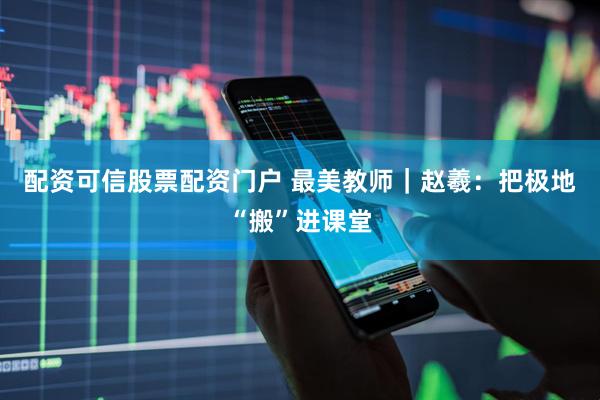 配资可信股票配资门户 最美教师｜赵羲：把极地“搬”进课堂