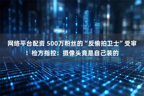 网络平台配资 500万粉丝的“反偷拍卫士”受审！检方指控：摄像头竟是自己装的