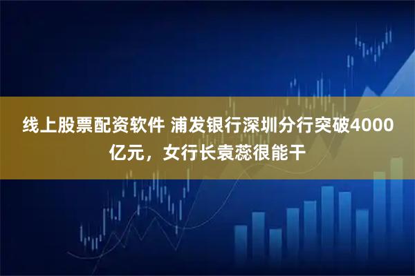 线上股票配资软件 浦发银行深圳分行突破4000亿元，女行长袁蕊很能干