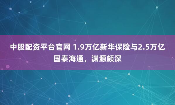 中股配资平台官网 1.9万亿新华保险与2.5万亿国泰海通，渊源颇深