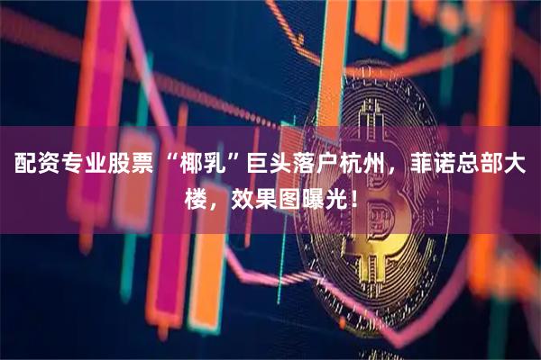 配资专业股票 “椰乳”巨头落户杭州，菲诺总部大楼，效果图曝光！